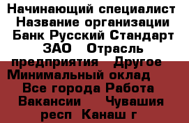 Начинающий специалист › Название организации ­ Банк Русский Стандарт, ЗАО › Отрасль предприятия ­ Другое › Минимальный оклад ­ 1 - Все города Работа » Вакансии   . Чувашия респ.,Канаш г.